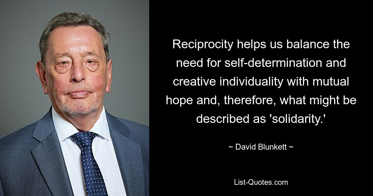 Reciprocity helps us balance the need for self-determination and creative individuality with mutual hope and, therefore, what might be described as 'solidarity.' — © David Blunkett