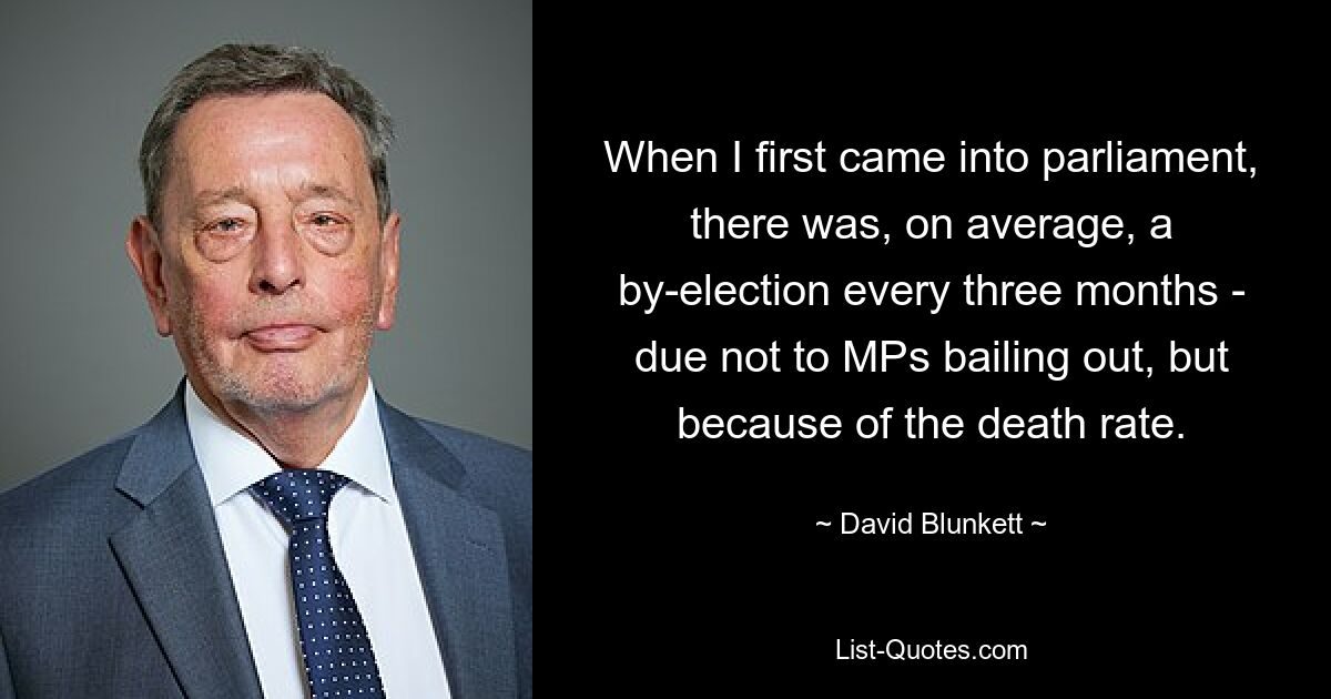 When I first came into parliament, there was, on average, a by-election every three months - due not to MPs bailing out, but because of the death rate. — © David Blunkett