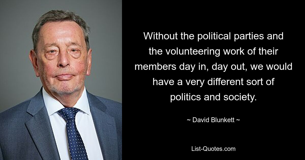 Without the political parties and the volunteering work of their members day in, day out, we would have a very different sort of politics and society. — © David Blunkett