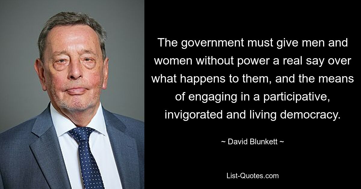 The government must give men and women without power a real say over what happens to them, and the means of engaging in a participative, invigorated and living democracy. — © David Blunkett