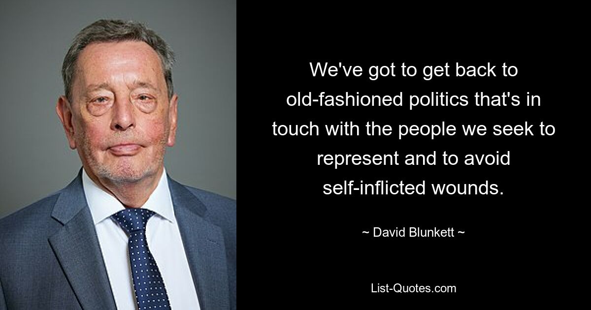 We've got to get back to old-fashioned politics that's in touch with the people we seek to represent and to avoid self-inflicted wounds. — © David Blunkett