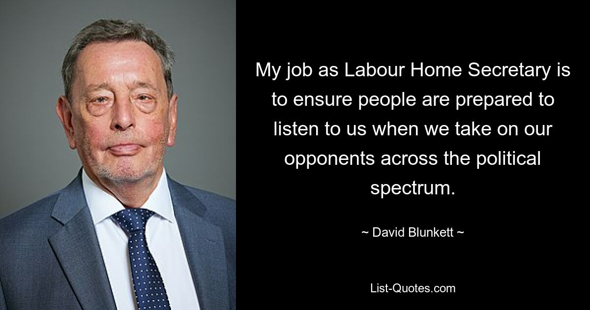 My job as Labour Home Secretary is to ensure people are prepared to listen to us when we take on our opponents across the political spectrum. — © David Blunkett