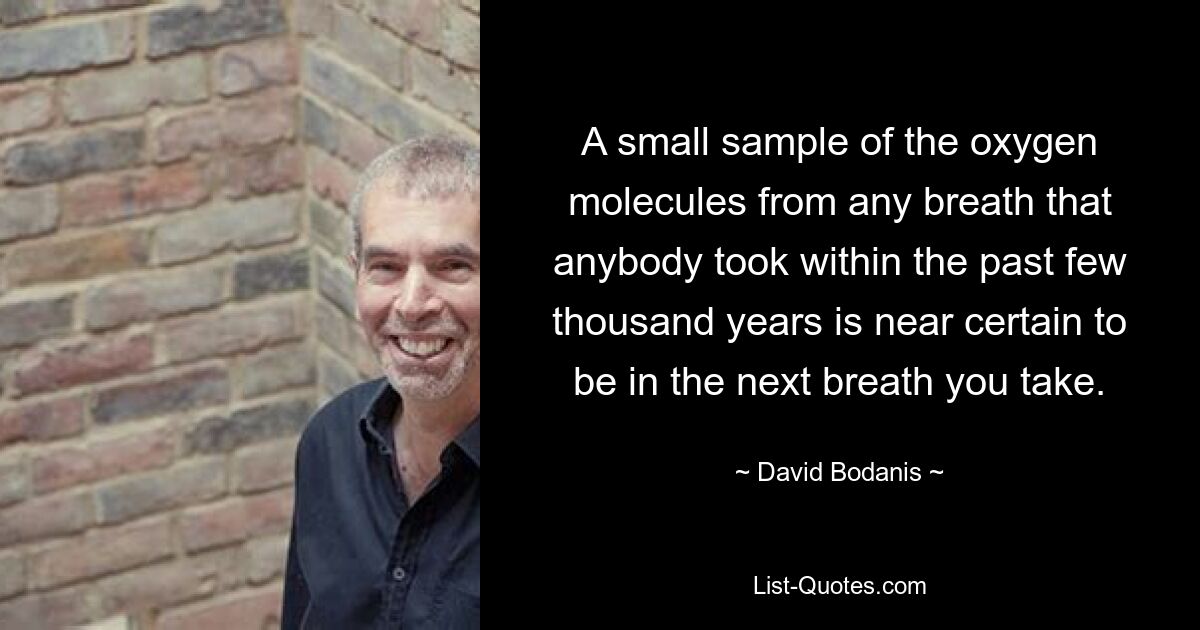 A small sample of the oxygen molecules from any breath that anybody took within the past few thousand years is near certain to be in the next breath you take. — © David Bodanis