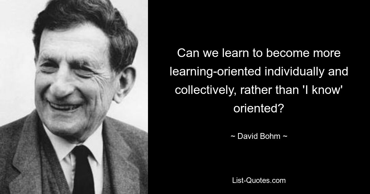 Can we learn to become more learning-oriented individually and collectively, rather than 'I know' oriented? — © David Bohm