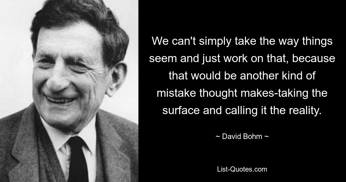 We can't simply take the way things seem and just work on that, because that would be another kind of mistake thought makes-taking the surface and calling it the reality. — © David Bohm