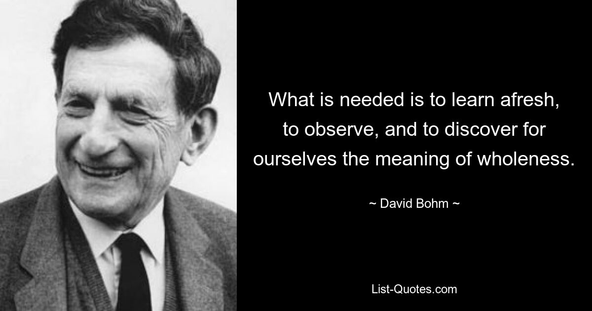 What is needed is to learn afresh, to observe, and to discover for ourselves the meaning of wholeness. — © David Bohm