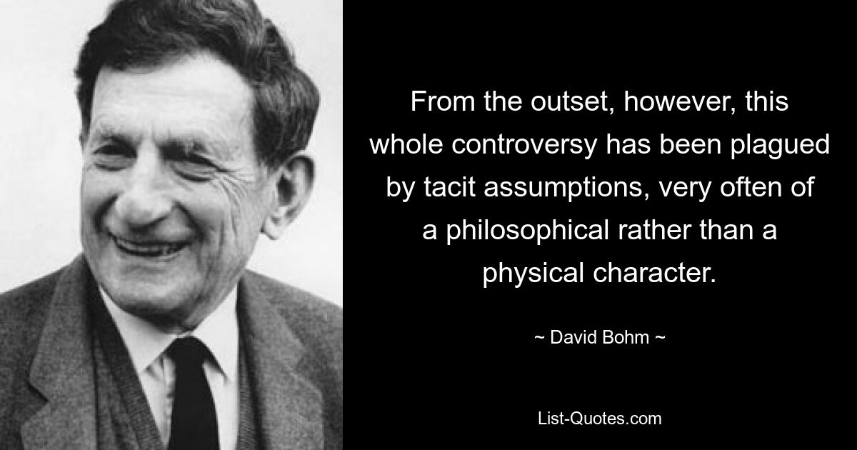 From the outset, however, this whole controversy has been plagued by tacit assumptions, very often of a philosophical rather than a physical character. — © David Bohm