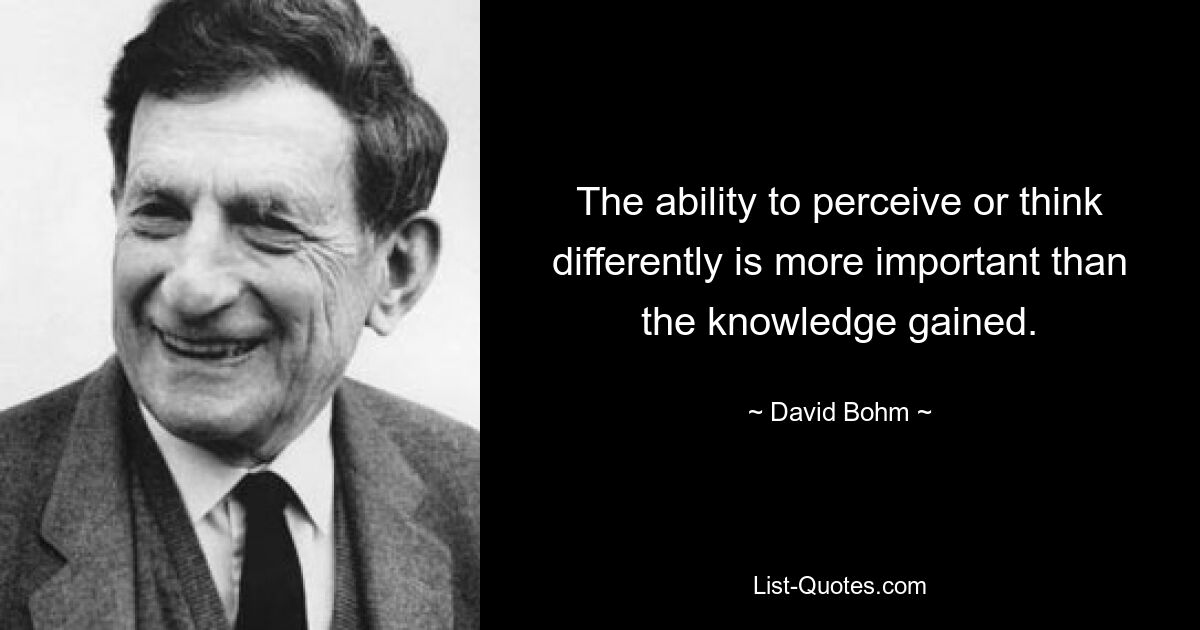 The ability to perceive or think differently is more important than the knowledge gained. — © David Bohm