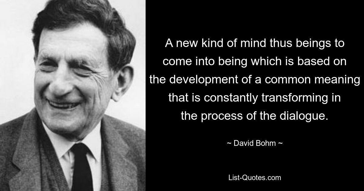 A new kind of mind thus beings to come into being which is based on the development of a common meaning that is constantly transforming in the process of the dialogue. — © David Bohm