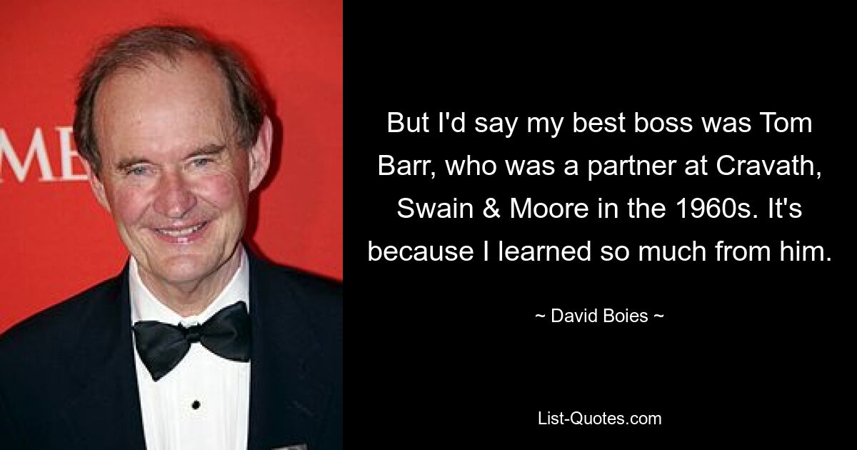 But I'd say my best boss was Tom Barr, who was a partner at Cravath, Swain & Moore in the 1960s. It's because I learned so much from him. — © David Boies