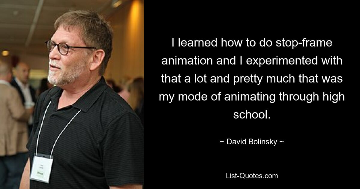 I learned how to do stop-frame animation and I experimented with that a lot and pretty much that was my mode of animating through high school. — © David Bolinsky