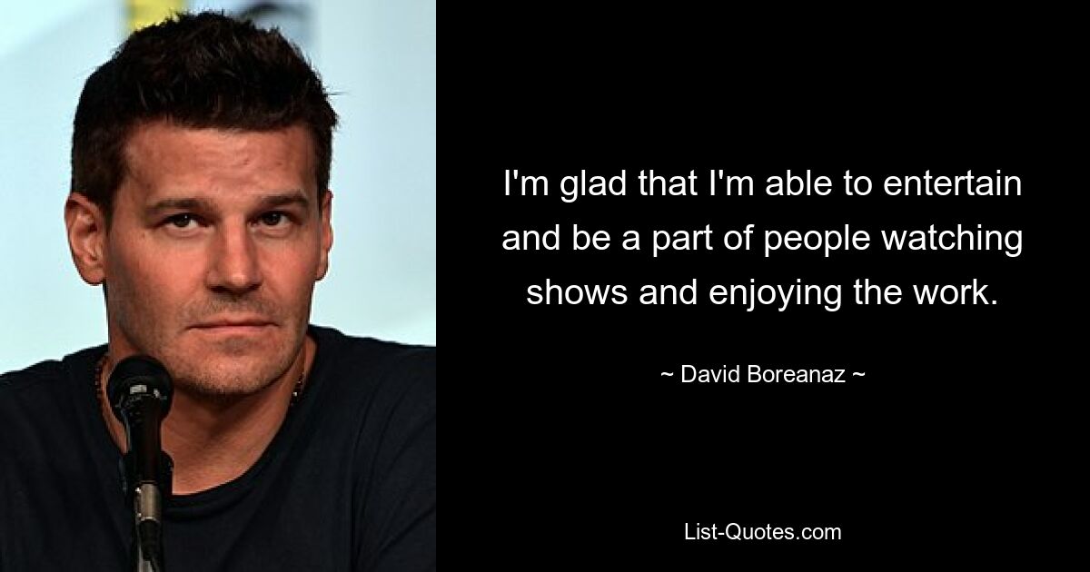 I'm glad that I'm able to entertain and be a part of people watching shows and enjoying the work. — © David Boreanaz