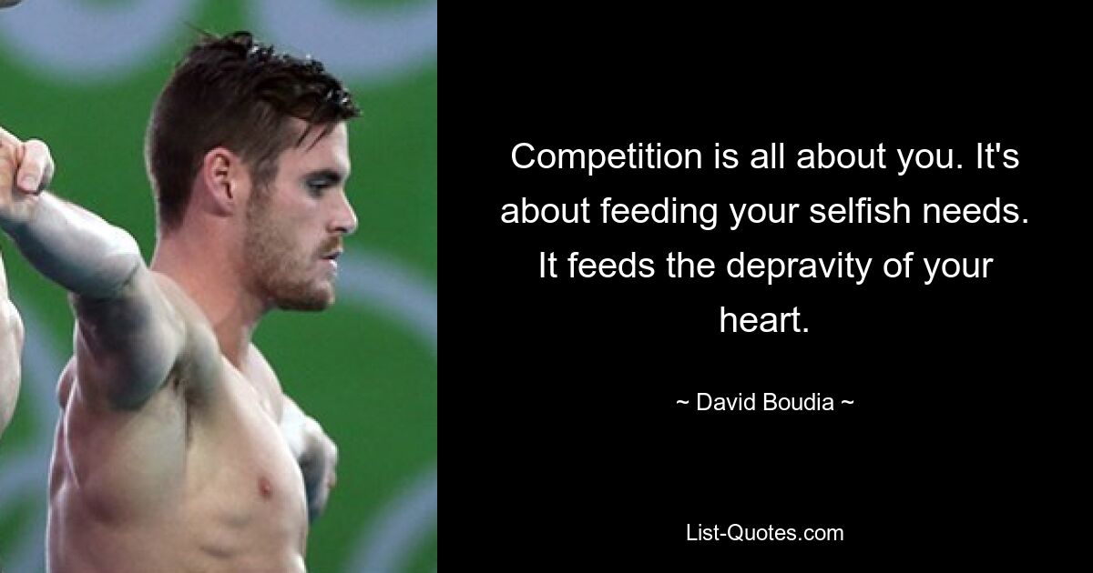 Competition is all about you. It's about feeding your selfish needs. It feeds the depravity of your heart. — © David Boudia