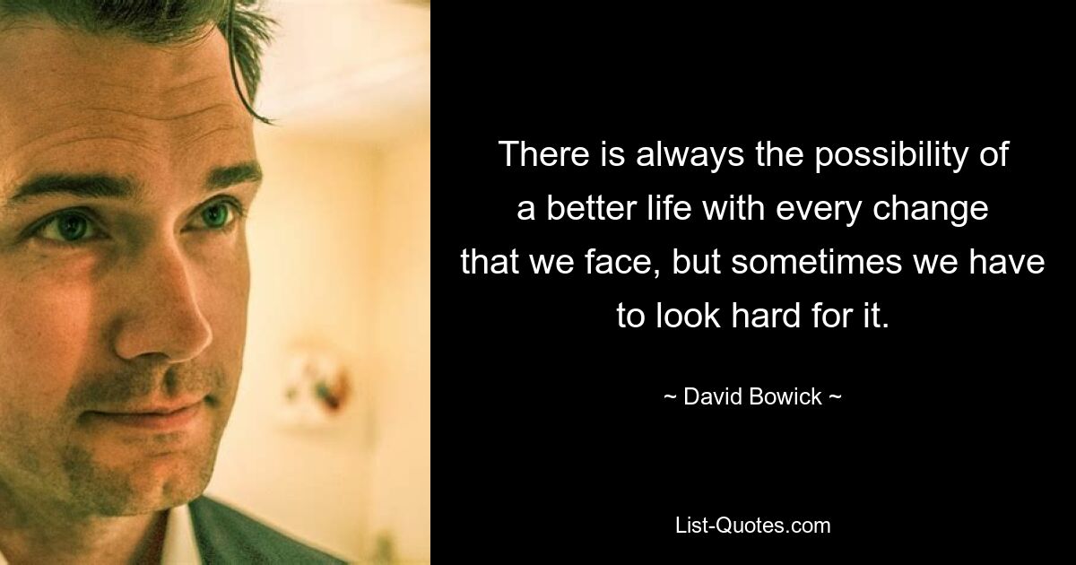 There is always the possibility of a better life with every change that we face, but sometimes we have to look hard for it. — © David Bowick