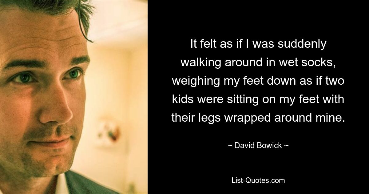 It felt as if I was suddenly walking around in wet socks, weighing my feet down as if two kids were sitting on my feet with their legs wrapped around mine. — © David Bowick