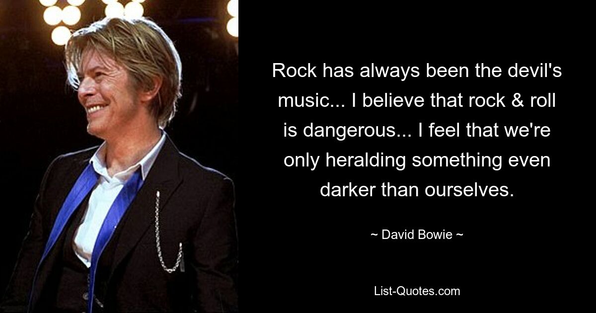 Rock has always been the devil's music... I believe that rock & roll is dangerous... I feel that we're only heralding something even darker than ourselves. — © David Bowie