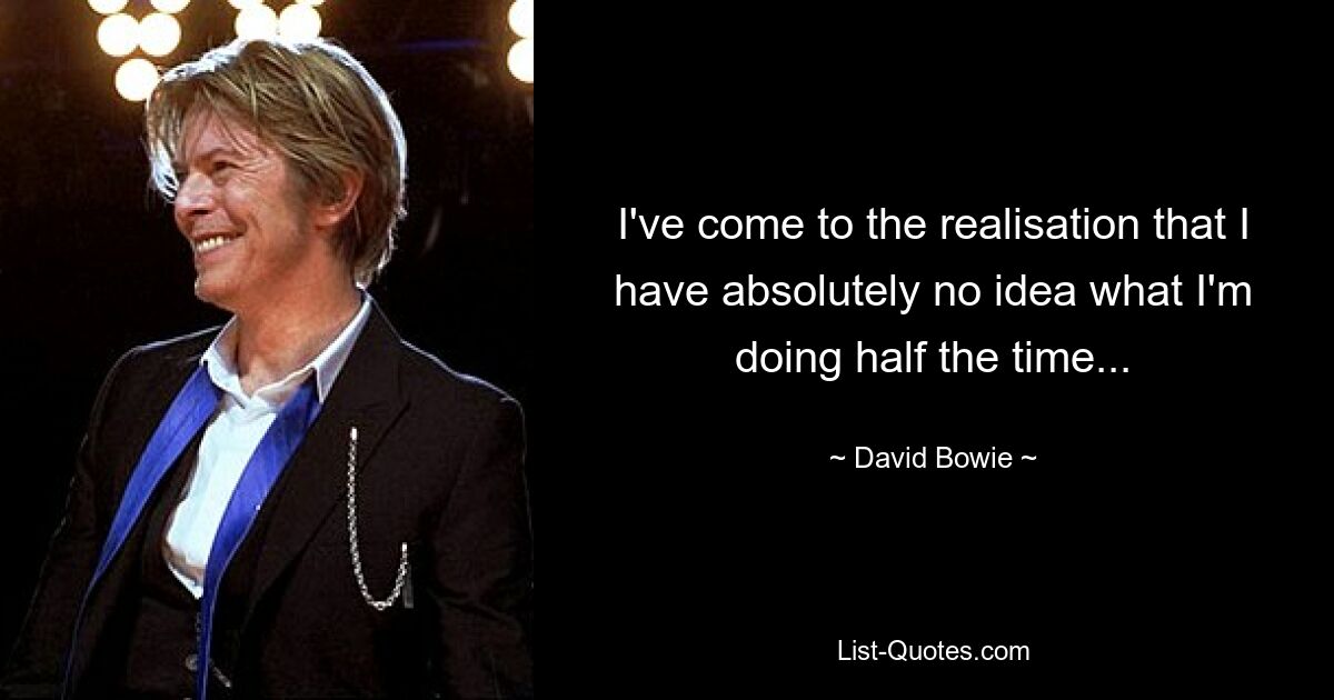 I've come to the realisation that I have absolutely no idea what I'm doing half the time... — © David Bowie