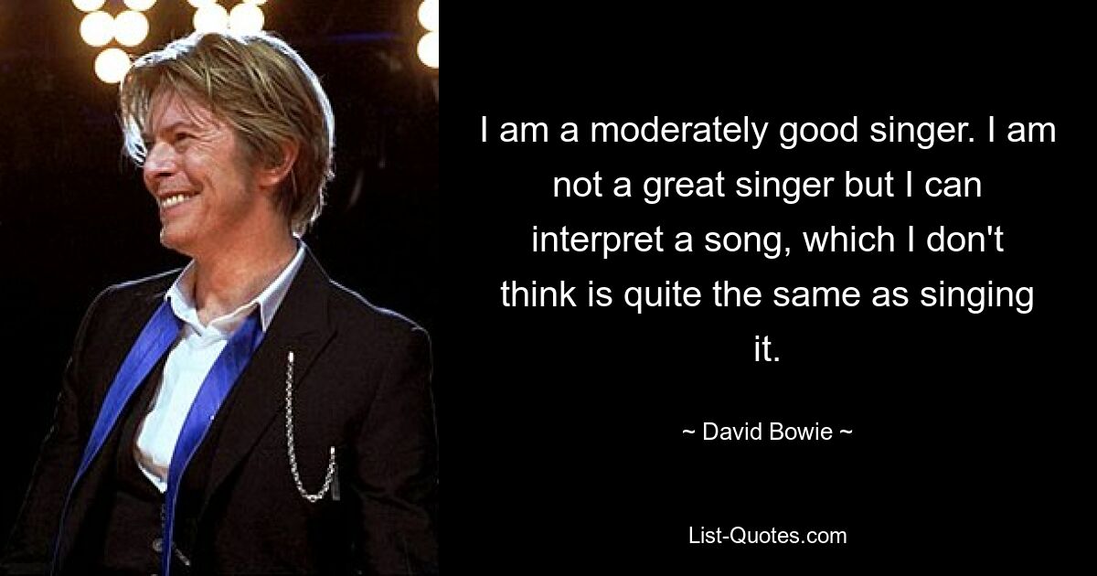 I am a moderately good singer. I am not a great singer but I can interpret a song, which I don't think is quite the same as singing it. — © David Bowie