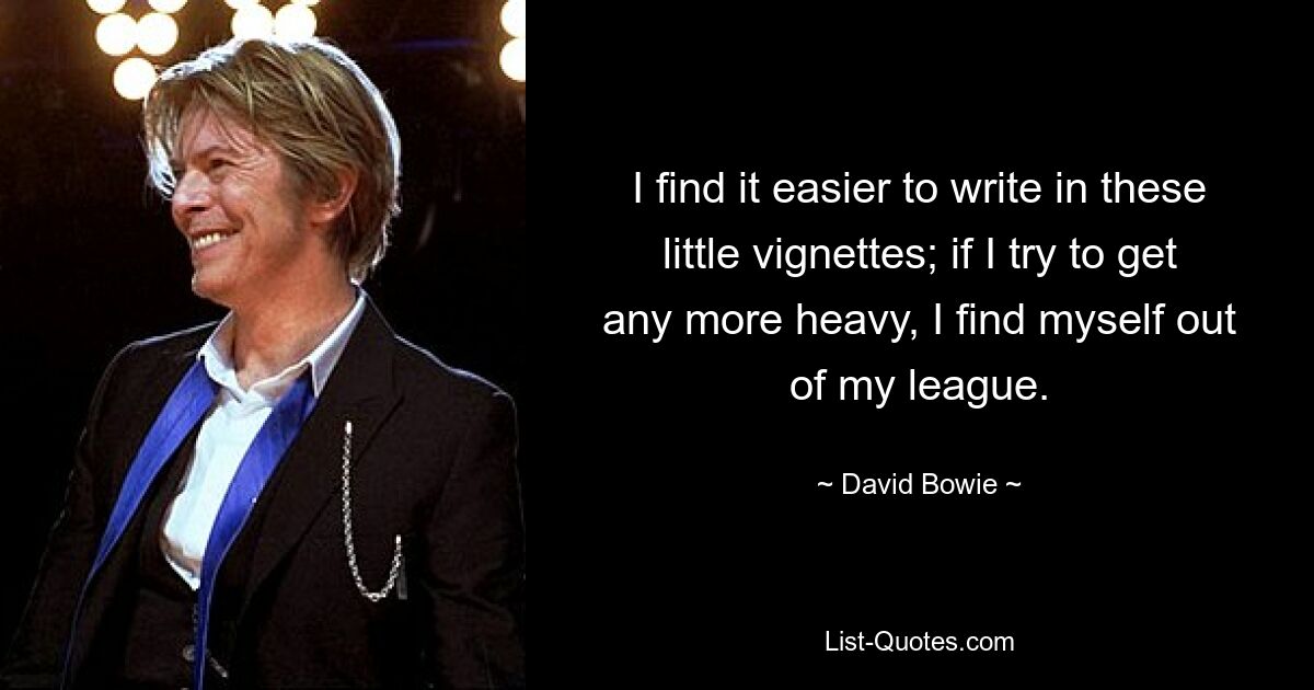 I find it easier to write in these little vignettes; if I try to get any more heavy, I find myself out of my league. — © David Bowie