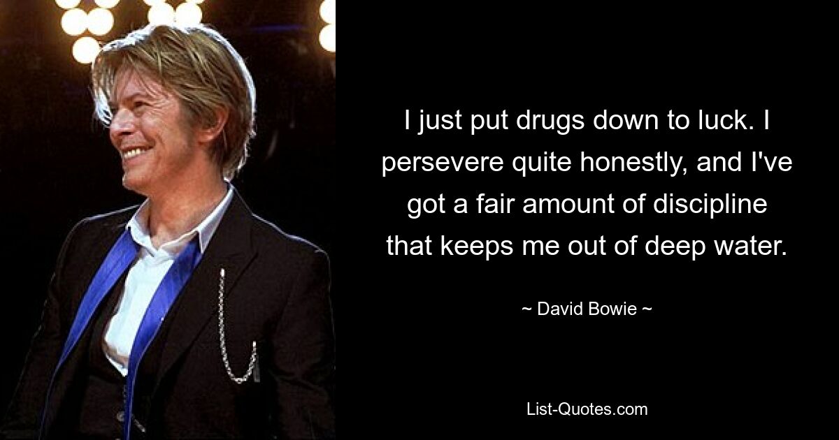 I just put drugs down to luck. I persevere quite honestly, and I've got a fair amount of discipline that keeps me out of deep water. — © David Bowie