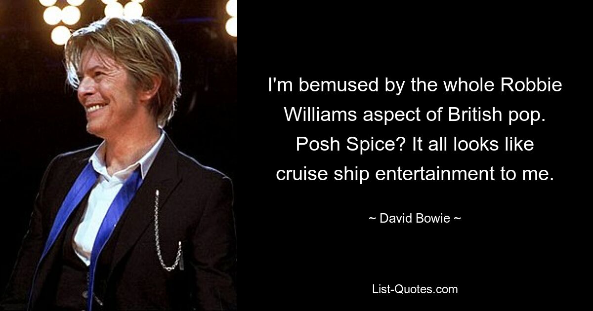 I'm bemused by the whole Robbie Williams aspect of British pop. Posh Spice? It all looks like cruise ship entertainment to me. — © David Bowie