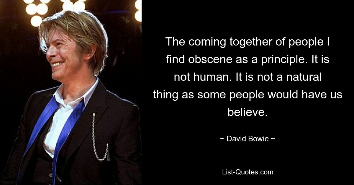 The coming together of people I find obscene as a principle. It is not human. It is not a natural thing as some people would have us believe. — © David Bowie