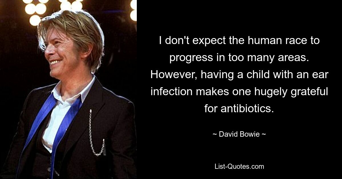 I don't expect the human race to progress in too many areas. However, having a child with an ear infection makes one hugely grateful for antibiotics. — © David Bowie