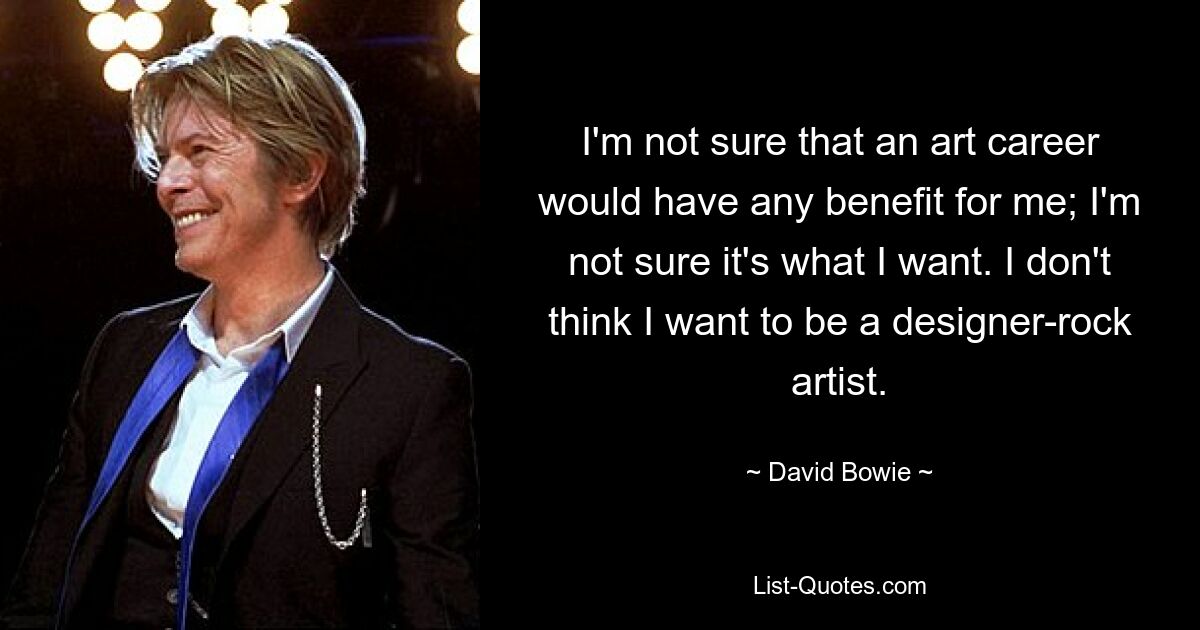 I'm not sure that an art career would have any benefit for me; I'm not sure it's what I want. I don't think I want to be a designer-rock artist. — © David Bowie