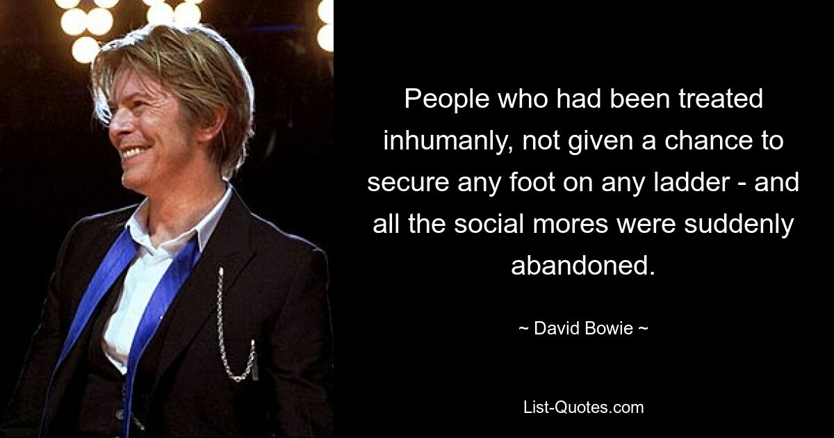 People who had been treated inhumanly, not given a chance to secure any foot on any ladder - and all the social mores were suddenly abandoned. — © David Bowie