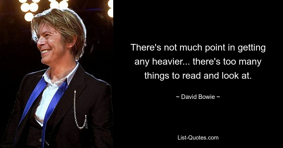 There's not much point in getting any heavier... there's too many things to read and look at. — © David Bowie