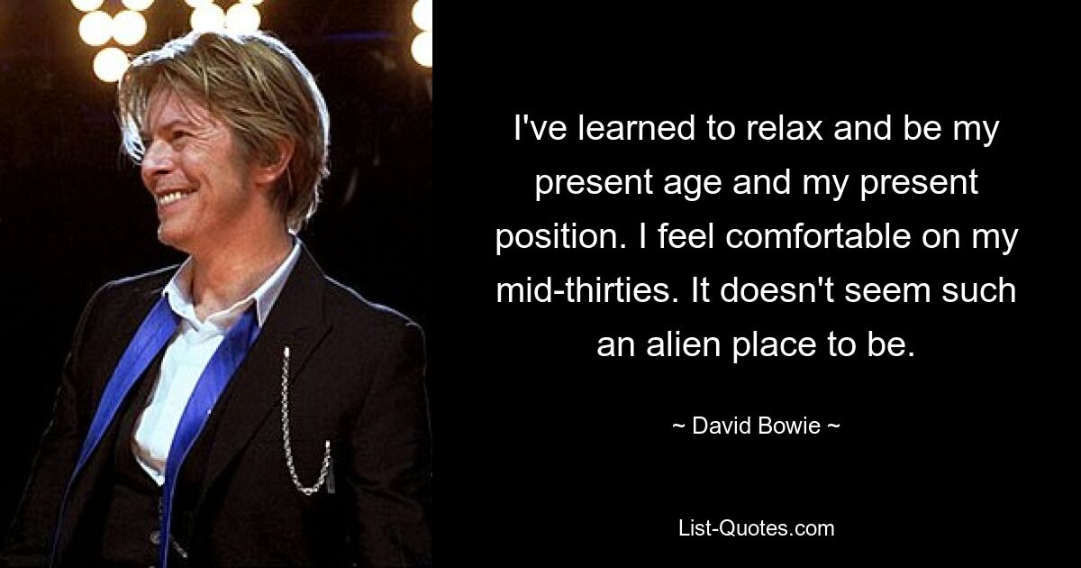 I've learned to relax and be my present age and my present position. I feel comfortable on my mid-thirties. It doesn't seem such an alien place to be. — © David Bowie