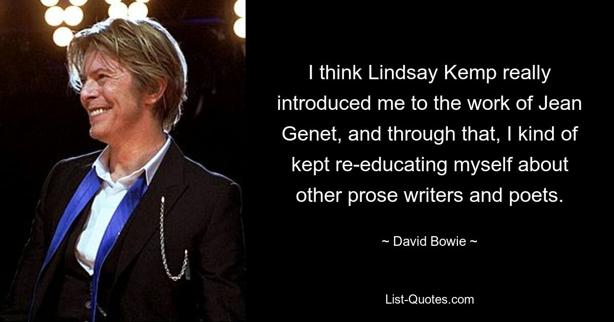 I think Lindsay Kemp really introduced me to the work of Jean Genet, and through that, I kind of kept re-educating myself about other prose writers and poets. — © David Bowie