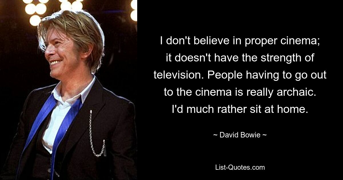 I don't believe in proper cinema; it doesn't have the strength of television. People having to go out to the cinema is really archaic. I'd much rather sit at home. — © David Bowie