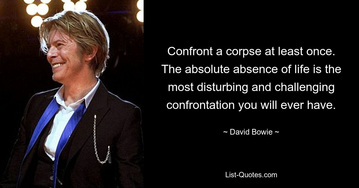 Confront a corpse at least once. The absolute absence of life is the most disturbing and challenging confrontation you will ever have. — © David Bowie