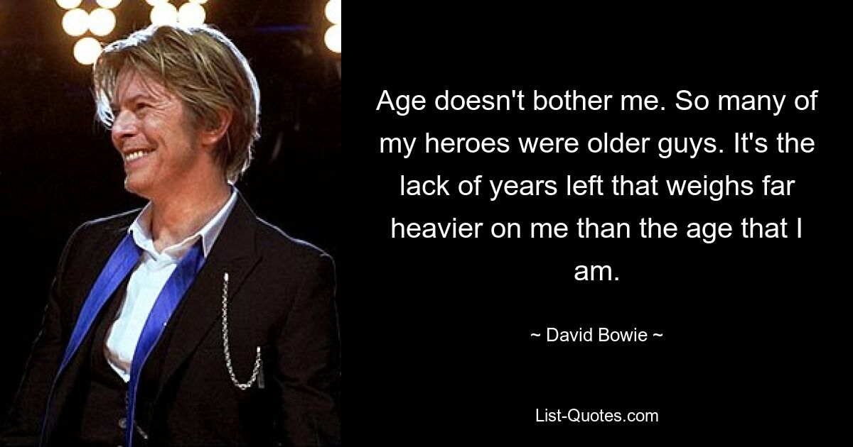 Age doesn't bother me. So many of my heroes were older guys. It's the lack of years left that weighs far heavier on me than the age that I am. — © David Bowie