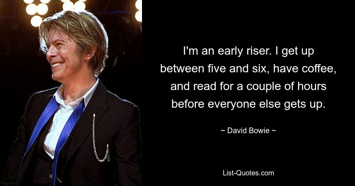 I'm an early riser. I get up between five and six, have coffee, and read for a couple of hours before everyone else gets up. — © David Bowie