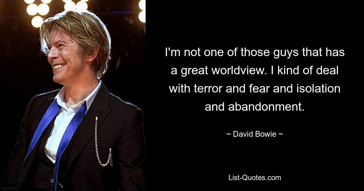 I'm not one of those guys that has a great worldview. I kind of deal with terror and fear and isolation and abandonment. — © David Bowie