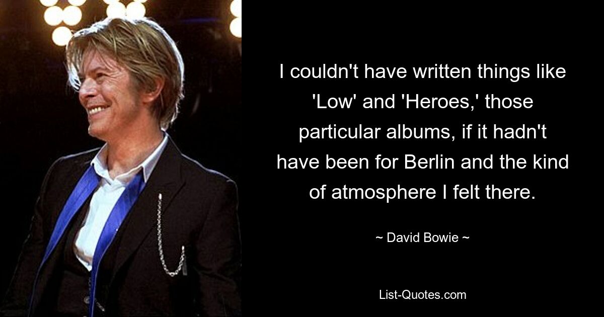 I couldn't have written things like 'Low' and 'Heroes,' those particular albums, if it hadn't have been for Berlin and the kind of atmosphere I felt there. — © David Bowie