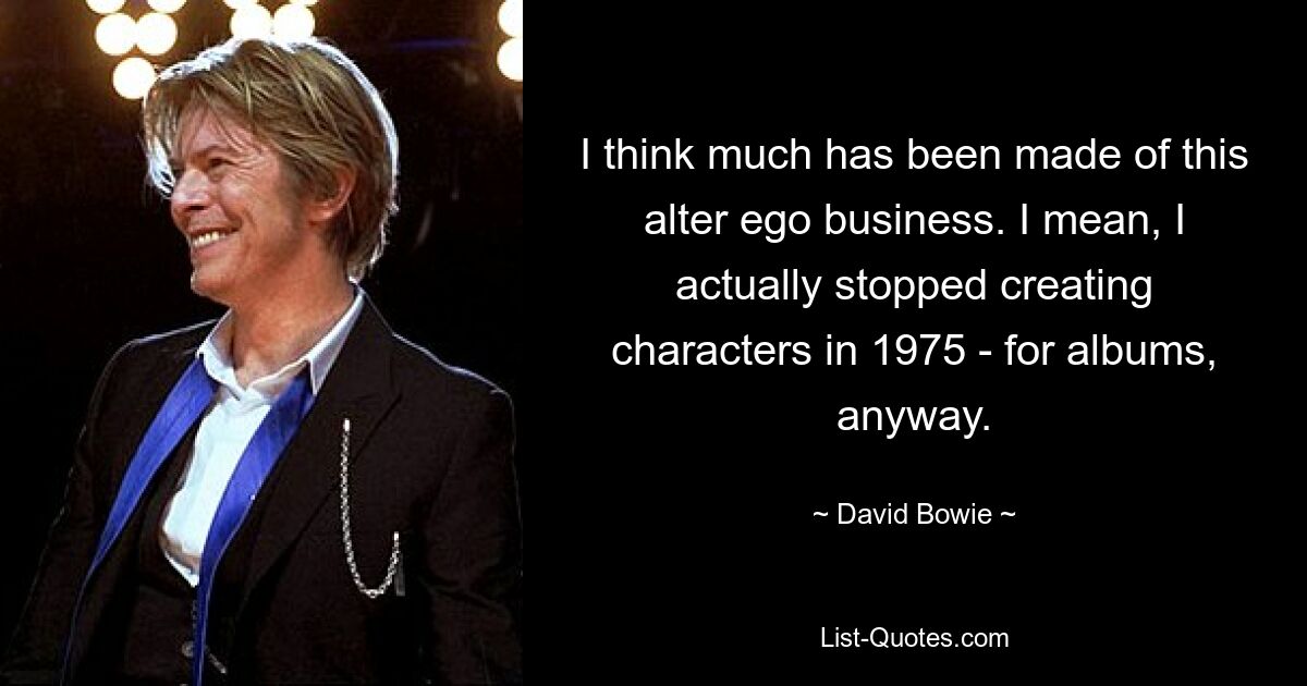 I think much has been made of this alter ego business. I mean, I actually stopped creating characters in 1975 - for albums, anyway. — © David Bowie