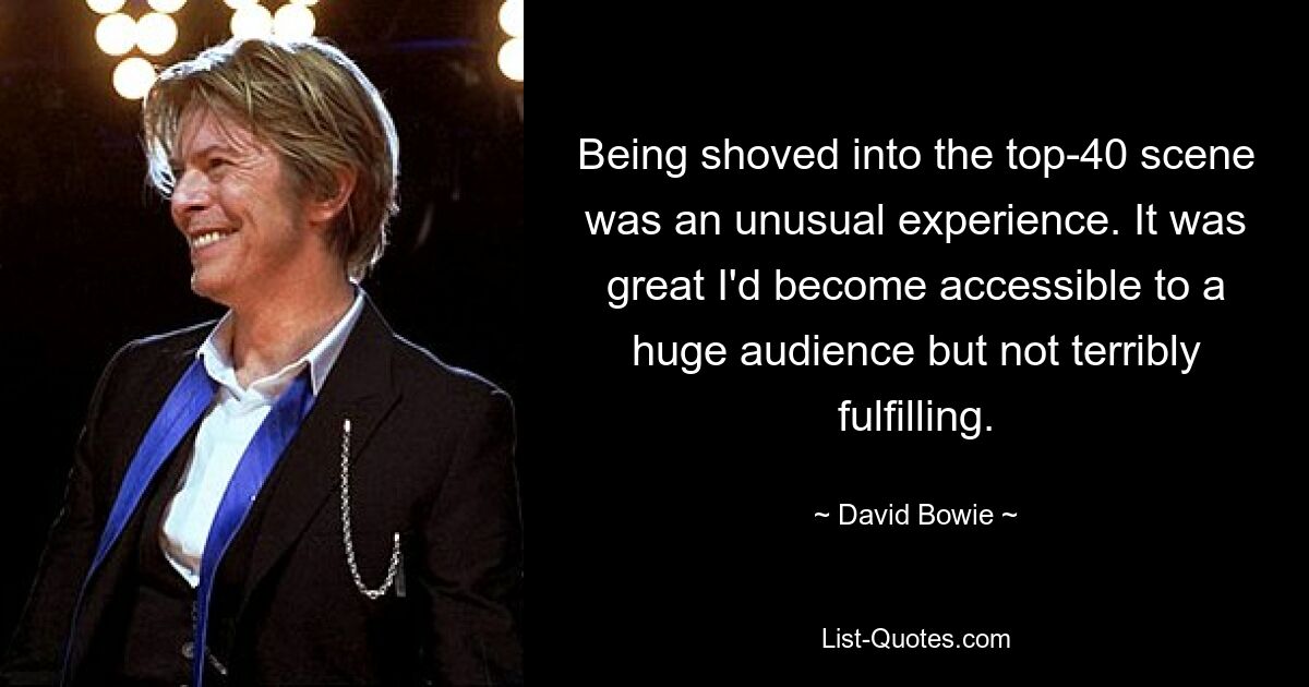 Being shoved into the top-40 scene was an unusual experience. It was great I'd become accessible to a huge audience but not terribly fulfilling. — © David Bowie