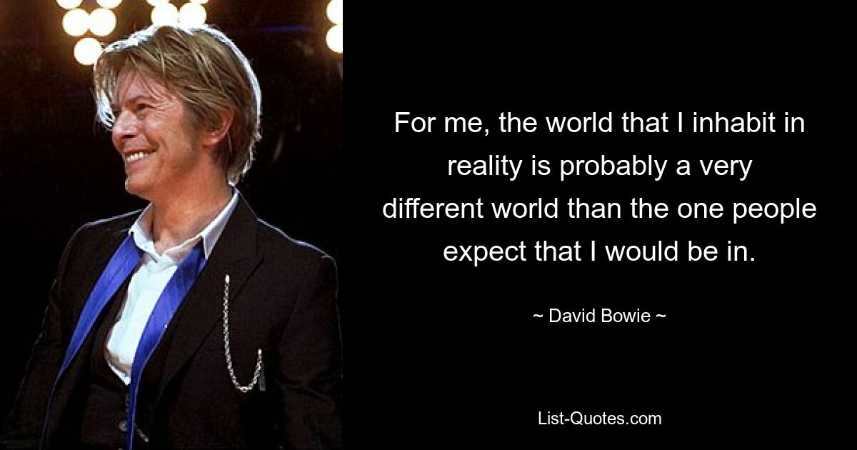 For me, the world that I inhabit in reality is probably a very different world than the one people expect that I would be in. — © David Bowie