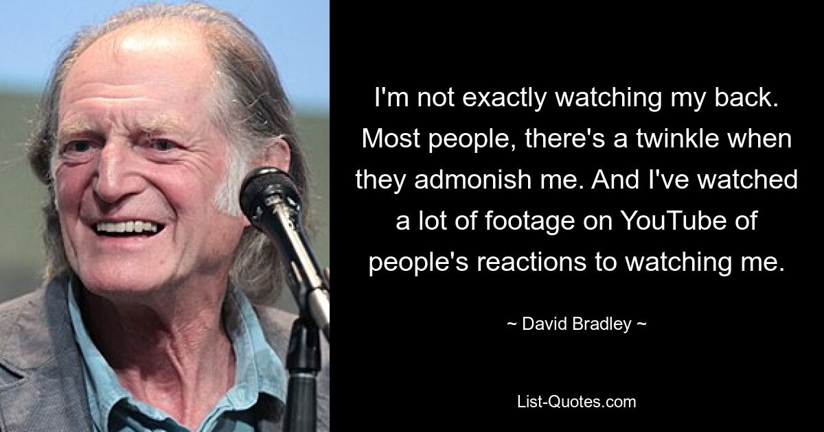 I'm not exactly watching my back. Most people, there's a twinkle when they admonish me. And I've watched a lot of footage on YouTube of people's reactions to watching me. — © David Bradley