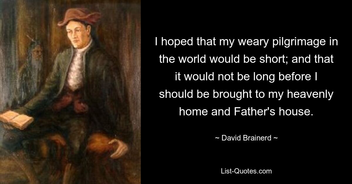 I hoped that my weary pilgrimage in the world would be short; and that it would not be long before I should be brought to my heavenly home and Father's house. — © David Brainerd