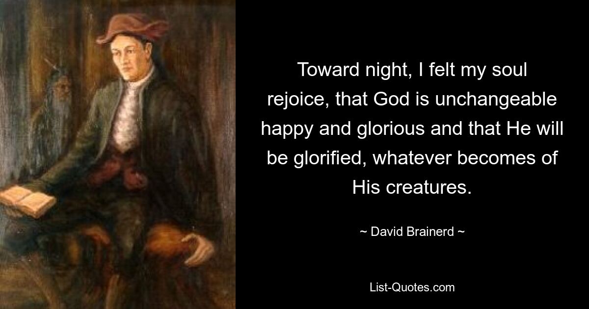 Toward night, I felt my soul rejoice, that God is unchangeable happy and glorious and that He will be glorified, whatever becomes of His creatures. — © David Brainerd