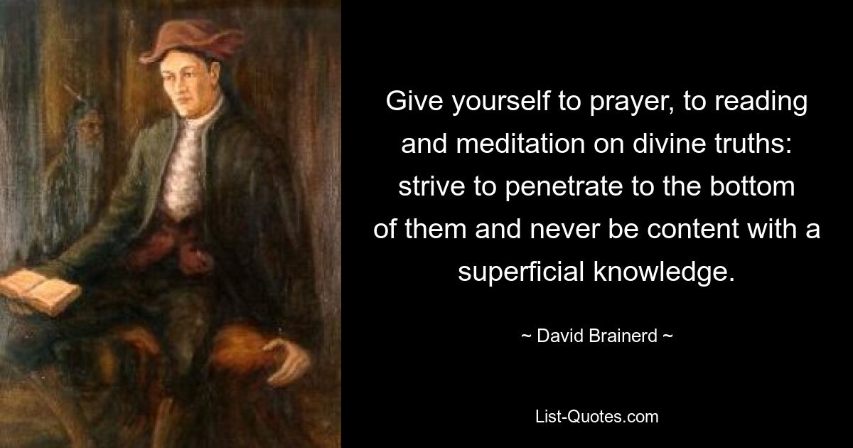 Give yourself to prayer, to reading and meditation on divine truths: strive to penetrate to the bottom of them and never be content with a superficial knowledge. — © David Brainerd