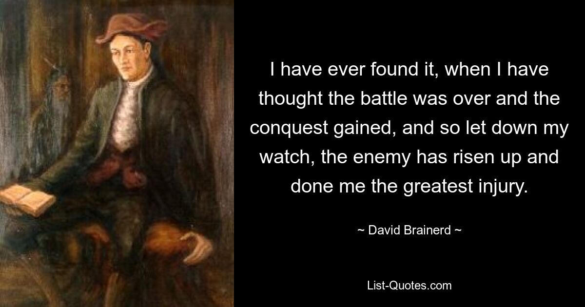 I have ever found it, when I have thought the battle was over and the conquest gained, and so let down my watch, the enemy has risen up and done me the greatest injury. — © David Brainerd