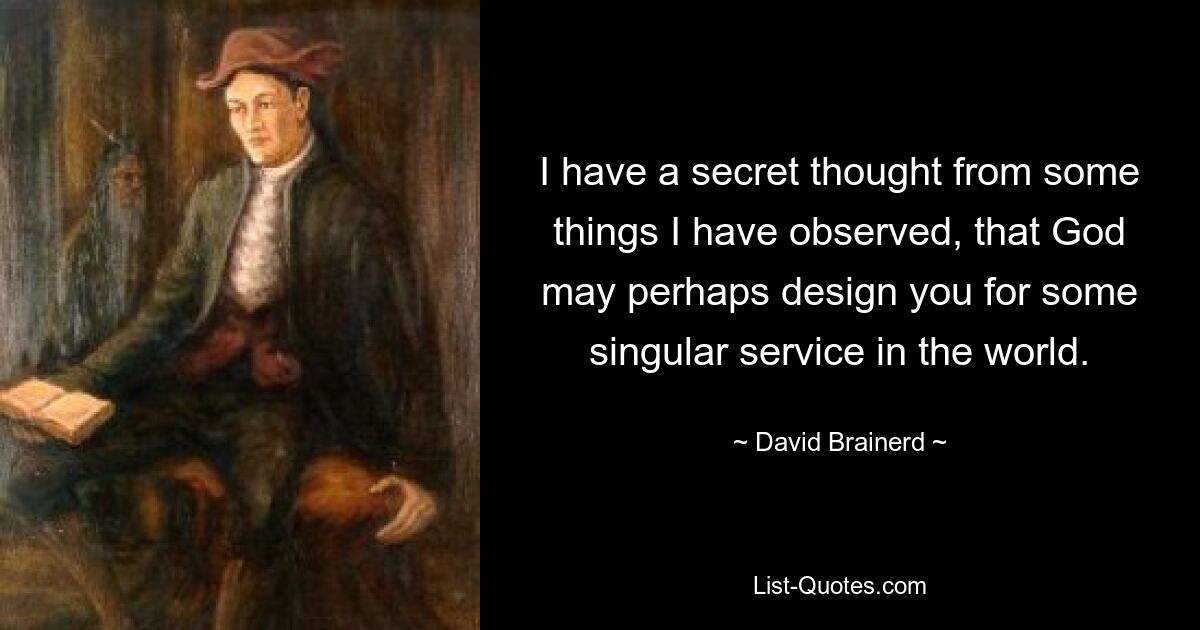 I have a secret thought from some things I have observed, that God may perhaps design you for some singular service in the world. — © David Brainerd