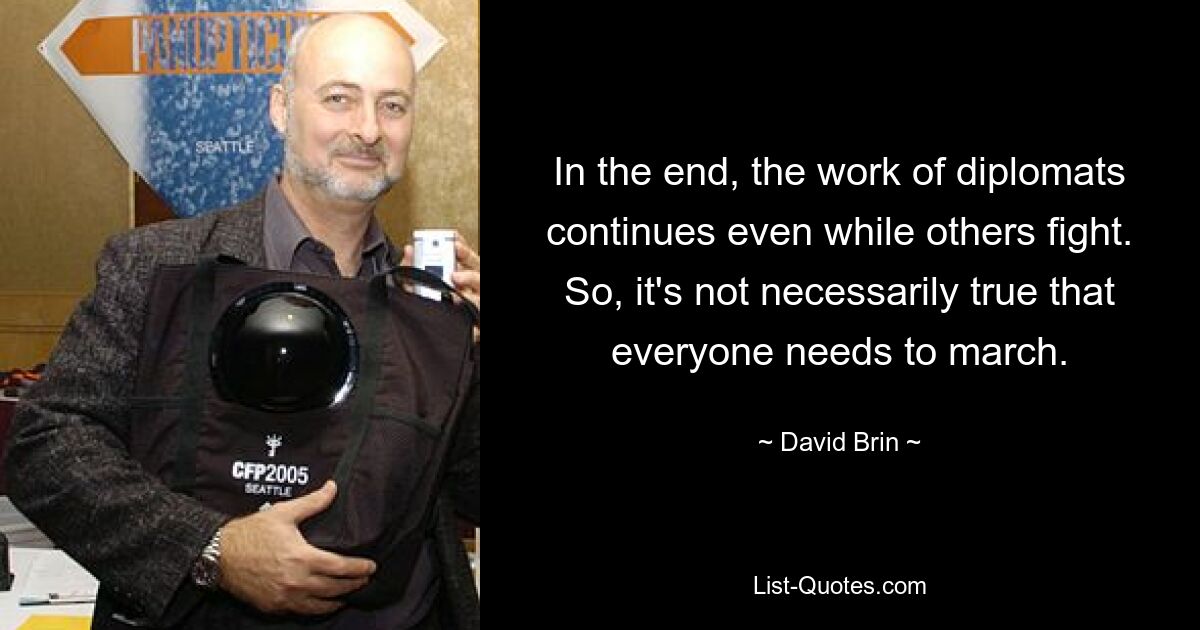 In the end, the work of diplomats continues even while others fight. So, it's not necessarily true that everyone needs to march. — © David Brin