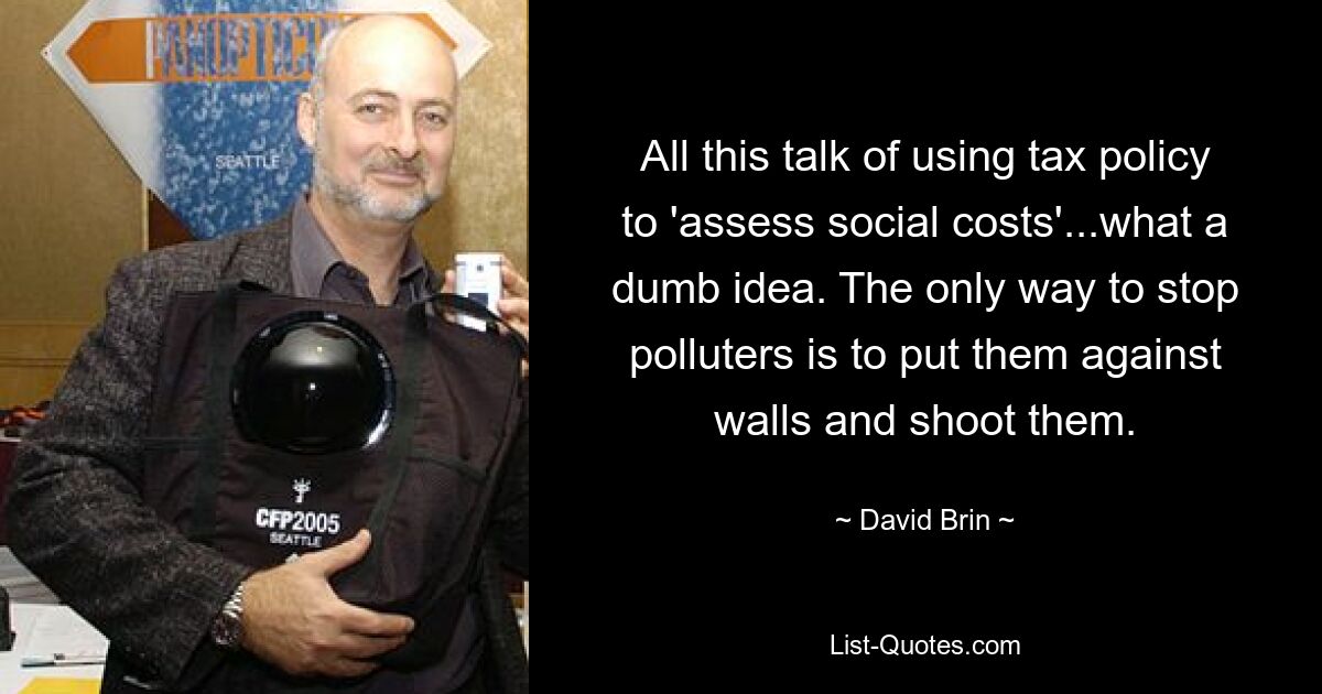 All this talk of using tax policy to 'assess social costs'...what a dumb idea. The only way to stop polluters is to put them against walls and shoot them. — © David Brin