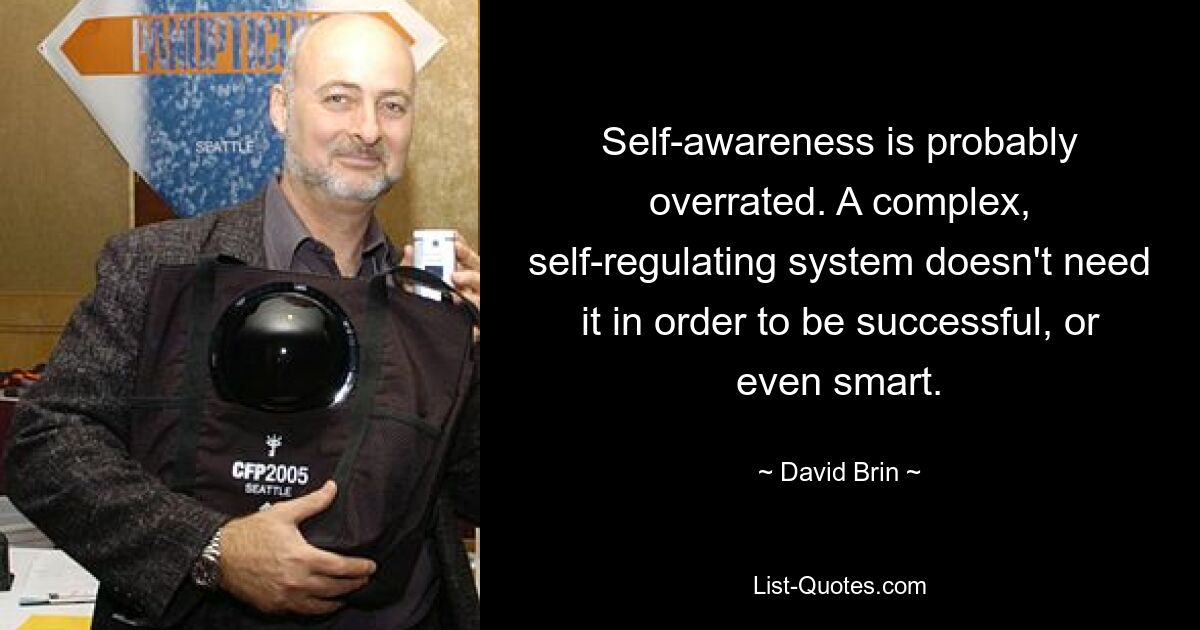 Self-awareness is probably overrated. A complex, self-regulating system doesn't need it in order to be successful, or even smart. — © David Brin